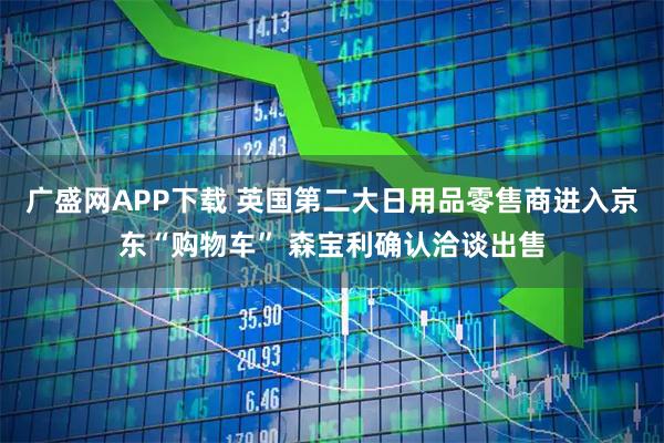 广盛网APP下载 英国第二大日用品零售商进入京东“购物车” 森宝利确认洽谈出售