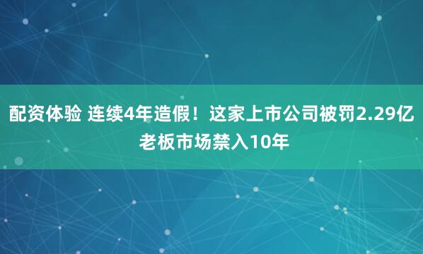 配资体验 连续4年造假！这家上市公司被罚2.29亿 老板市场禁入10年