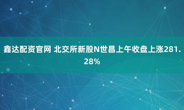 鑫达配资官网 北交所新股N世昌上午收盘上涨281.28%