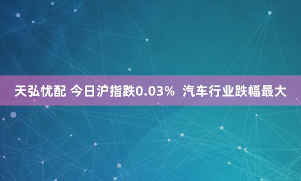 天弘忧配 今日沪指跌0.03%  汽车行业跌幅最大