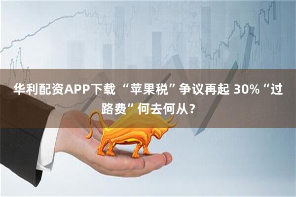 华利配资APP下载 “苹果税”争议再起 30%“过路费”何去何从?