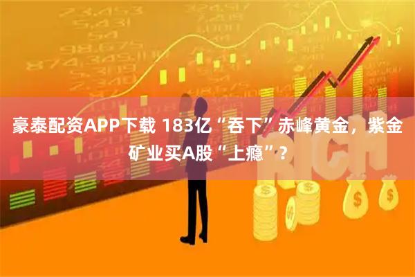 豪泰配资APP下载 183亿“吞下”赤峰黄金，紫金矿业买A股“上瘾”？