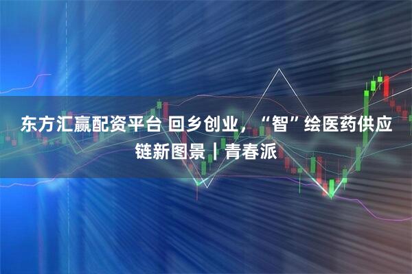 东方汇赢配资平台 回乡创业,“智”绘医药供应链新图景|青春派