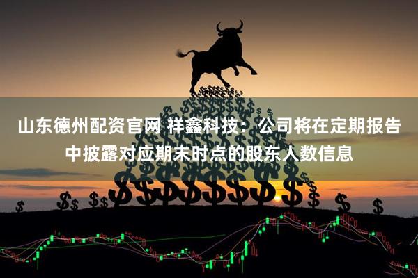 山东德州配资官网 祥鑫科技：公司将在定期报告中披露对应期末时点的股东人数信息
