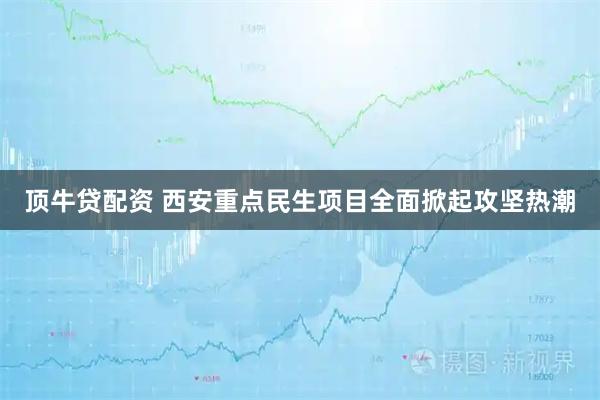 顶牛贷配资 西安重点民生项目全面掀起攻坚热潮