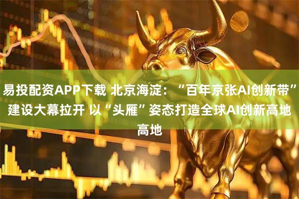 易投配资APP下载 北京海淀:“百年京张AI创新带”建设大幕拉开 以“头雁”姿态打造全球AI创新高地
