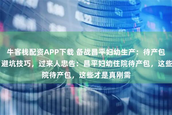 牛客栈配资APP下载 备战昌平妇幼生产：待产包必备物品 + 避坑技巧，过来人忠告：昌平妇幼住院待产包，这些才是真刚需