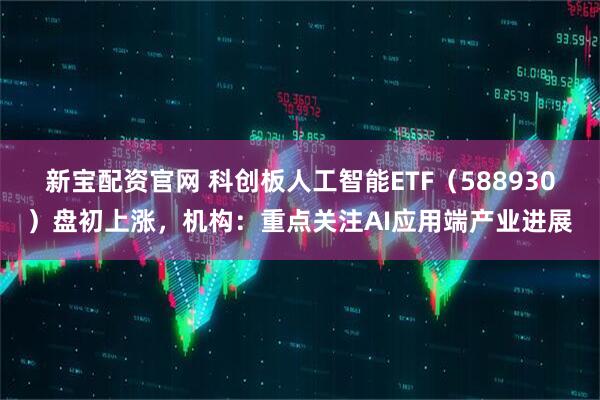 新宝配资官网 科创板人工智能ETF（588930）盘初上涨，机构：重点关注AI应用端产业进展