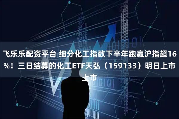 飞乐乐配资平台 细分化工指数下半年跑赢沪指超16%!三日结募的化工ETF天弘(159133)明日上市