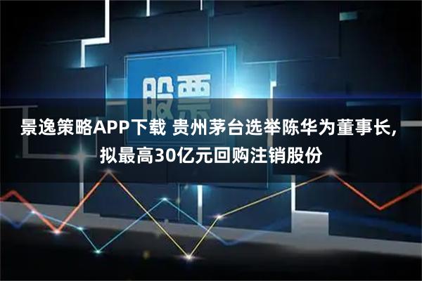 景逸策略APP下载 贵州茅台选举陈华为董事长, 拟最高30亿元回购注销股份
