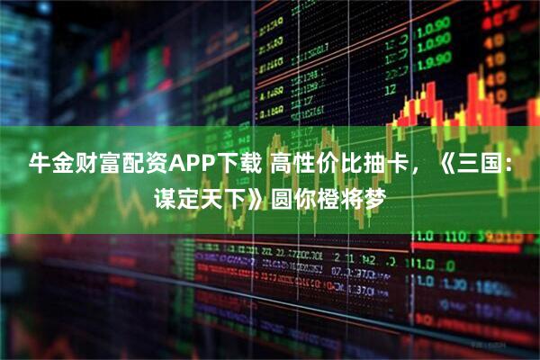 牛金财富配资APP下载 高性价比抽卡，《三国：谋定天下》圆你橙将梦