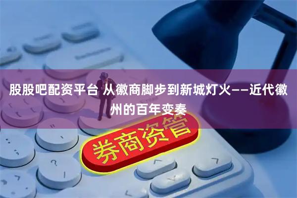 股股吧配资平台 从徽商脚步到新城灯火——近代徽州的百年变奏