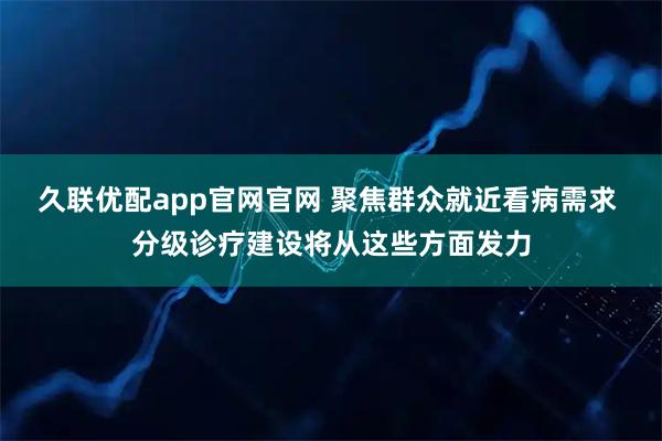 久联优配app官网官网 聚焦群众就近看病需求 分级诊疗建设将从这些方面发力