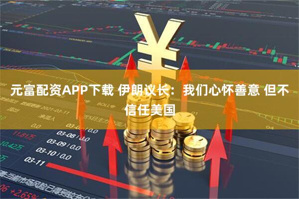 元富配资APP下载 伊朗议长：我们心怀善意 但不信任美国