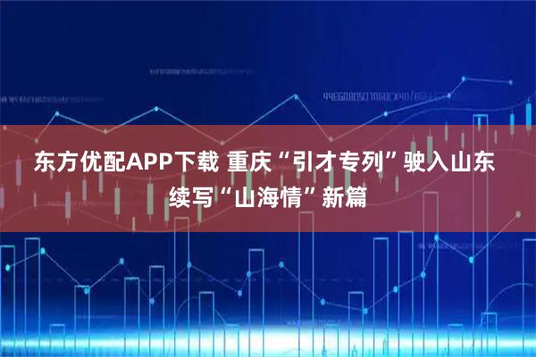 东方优配APP下载 重庆“引才专列”驶入山东 续写“山海情”新篇