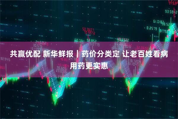 共赢优配 新华鲜报｜药价分类定 让老百姓看病用药更实惠