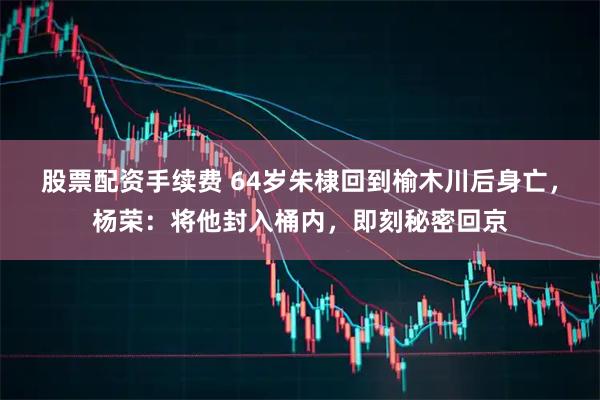 股票配资手续费 64岁朱棣回到榆木川后身亡，杨荣：将他封入桶内，即刻秘密回京