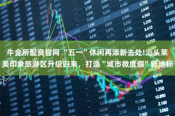 牛金所配资官网 “五一”休闲再添新去处!汕头莱美印象旅游区升级归来，打造“城市微度假”新地标