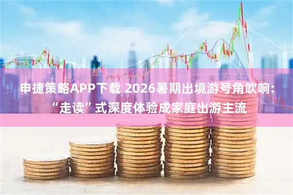 申捷策略APP下载 2026暑期出境游号角吹响: “走读”式深度体验成家庭出游主流