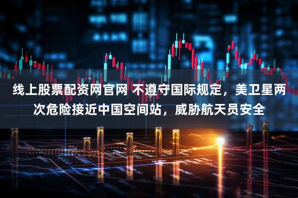 线上股票配资网官网 不遵守国际规定，美卫星两次危险接近中国空间站，威胁航天员安全