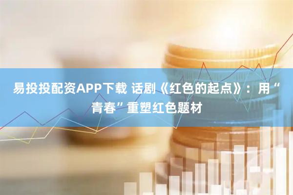 易投投配资APP下载 话剧《红色的起点》:用“青春”重塑红色题材