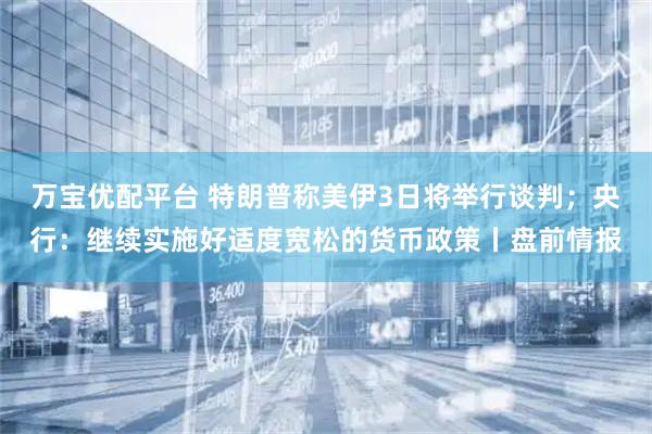 万宝优配平台 特朗普称美伊3日将举行谈判；央行：继续实施好适度宽松的货币政策丨盘前情报
