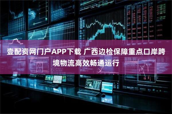 壹配资网门户APP下载 广西边检保障重点口岸跨境物流高效畅通运行