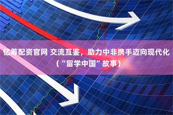 亿筹配资官网 交流互鉴，助力中非携手迈向现代化（“留学中国”故事）