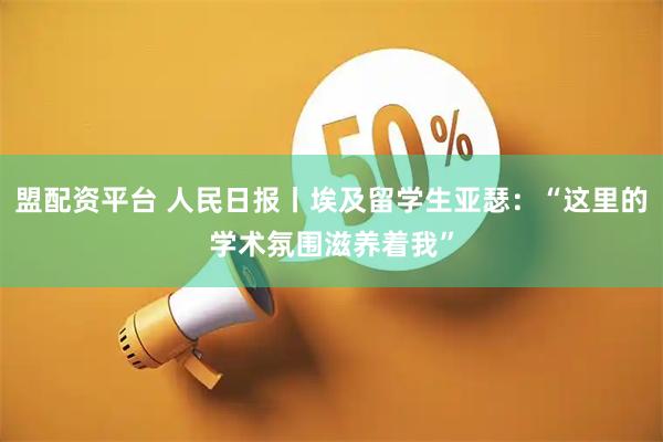 盟配资平台 人民日报丨埃及留学生亚瑟：“这里的学术氛围滋养着我”