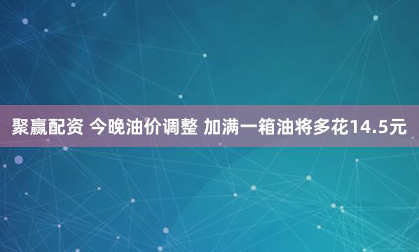 聚赢配资 今晚油价调整 加满一箱油将多花14.5元