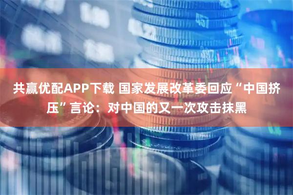 共赢优配APP下载 国家发展改革委回应“中国挤压”言论：对中国的又一次攻击抹黑